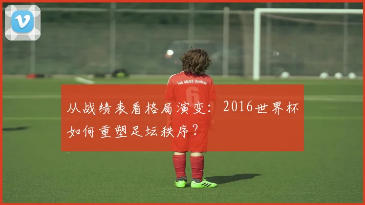 从战绩表看格局演变：2016世界杯如何重塑足坛秩序？