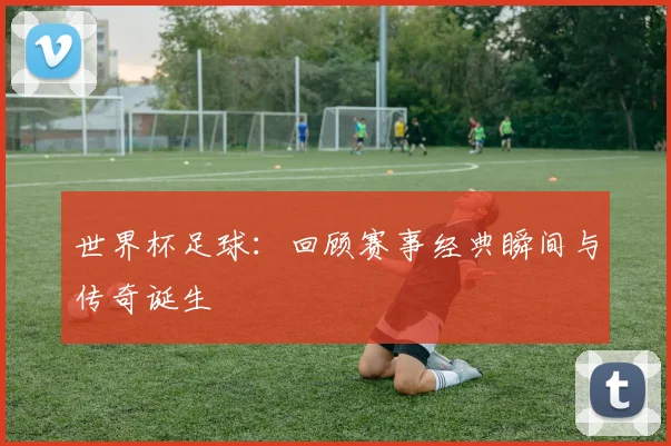 世界杯足球：回顾赛事经典瞬间与传奇诞生