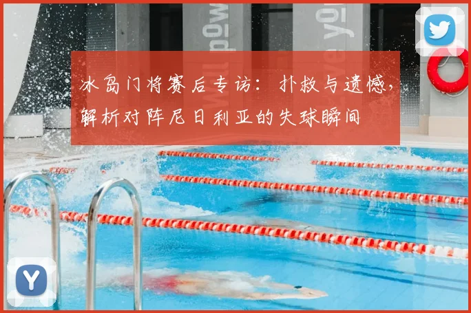 冰岛门将赛后专访：扑救与遗憾，解析对阵尼日利亚的失球瞬间