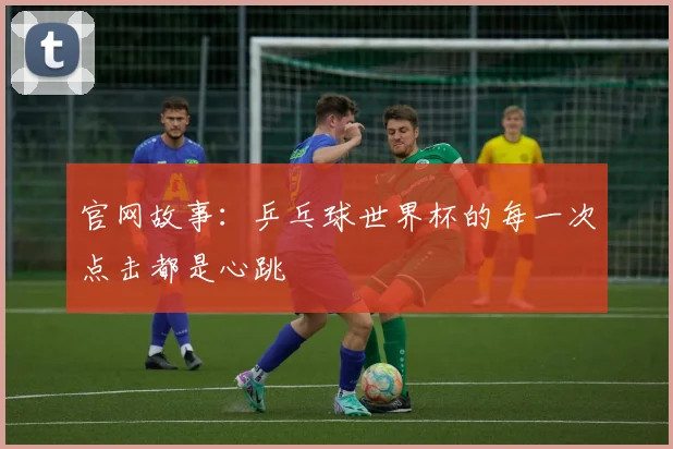 官网故事：乒乓球世界杯的每一次点击都是心跳