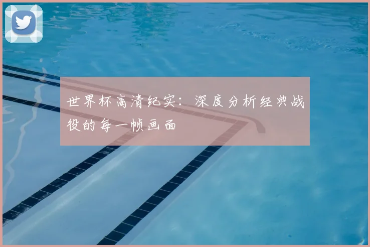 世界杯高清纪实：深度分析经典战役的每一帧画面