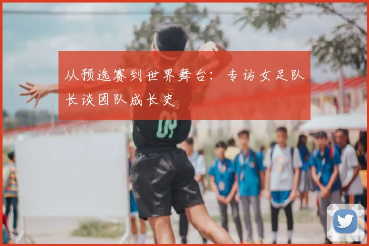 从预选赛到世界舞台：专访女足队长谈团队成长史