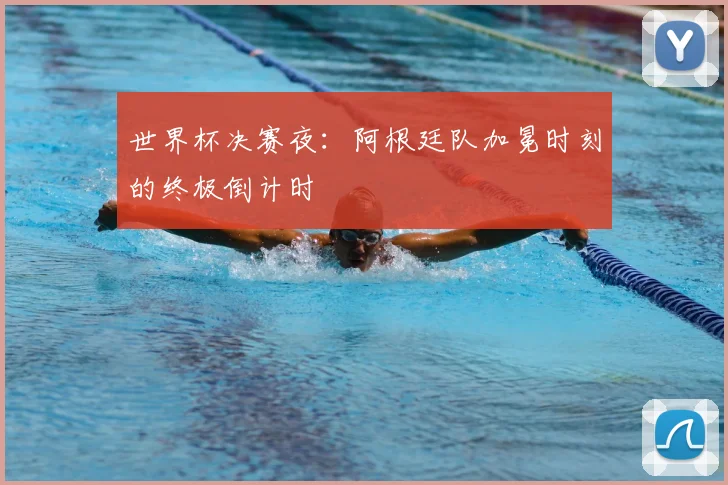 世界杯决赛夜:阿根廷队加冕时刻的终极倒计时
