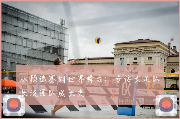 从预选赛到世界舞台：专访女足队长谈团队成长史