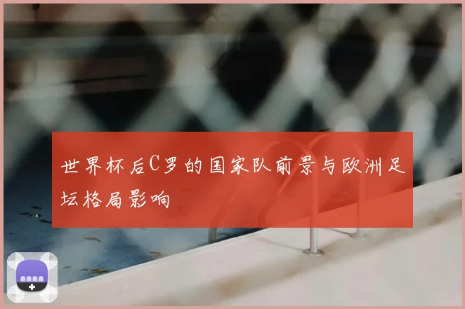 世界杯后C罗的国家队前景与欧洲足坛格局影响